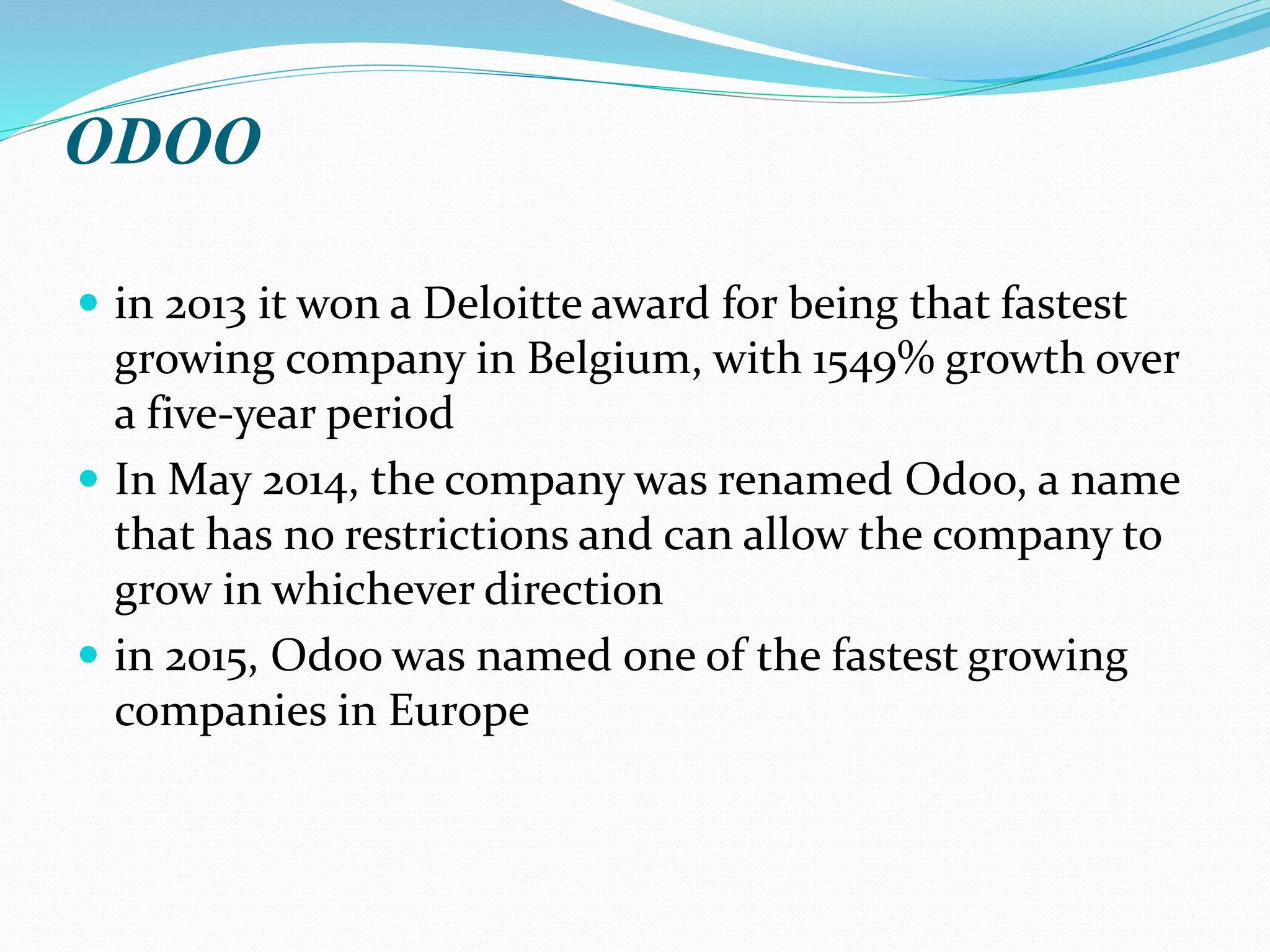 ODOO
 in 2013 it won a Deloitte award for being that fastest
growing company in Belgium, with 1549% growth over
a five-year period
 In May 2014, the company was renamed Odoo, a name
that has no restrictions and can allow the company to
grow in whichever direction
 in 2015, Odoo was named one of the fastest growing
companies in Europe
 