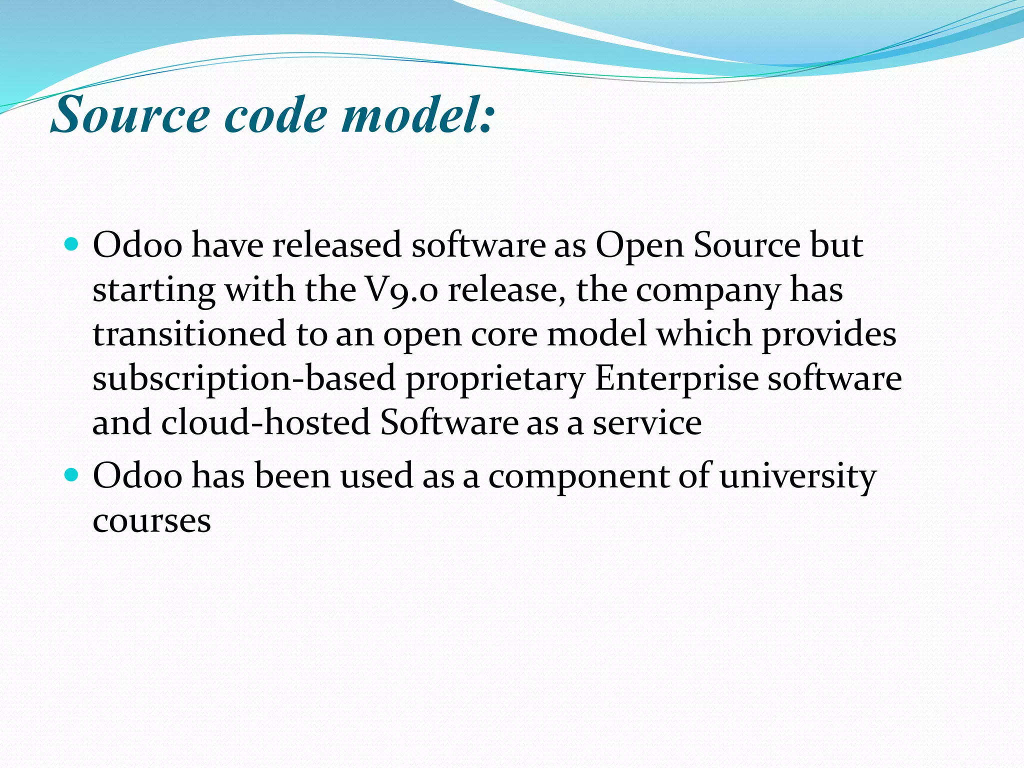 Source code model:
 Odoo have released software as Open Source but
starting with the V9.0 release, the company has
transitioned to an open core model which provides
subscription-based proprietary Enterprise software
and cloud-hosted Software as a service
 Odoo has been used as a component of university
courses
 