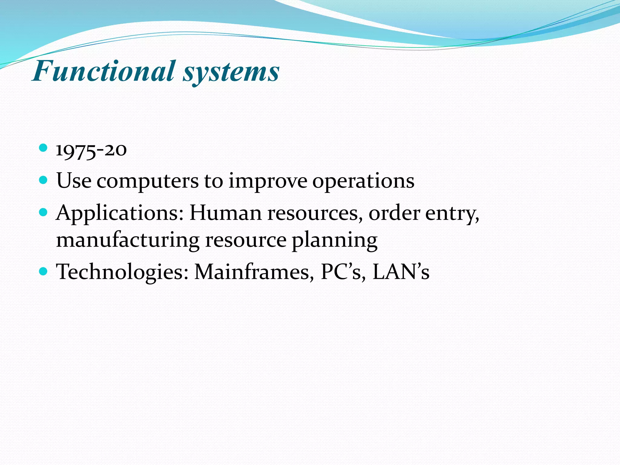 Functional systems
 1975-20
 Use computers to improve operations
 Applications: Human resources, order entry,
manufacturing resource planning
 Technologies: Mainframes, PC’s, LAN’s
 