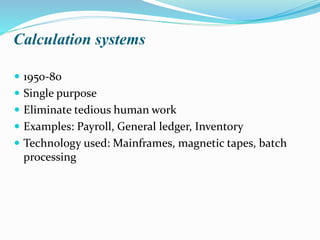 Calculation systems
 1950-80
 Single purpose
 Eliminate tedious human work
 Examples: Payroll, General ledger, Inventory
 Technology used: Mainframes, magnetic tapes, batch
processing
 