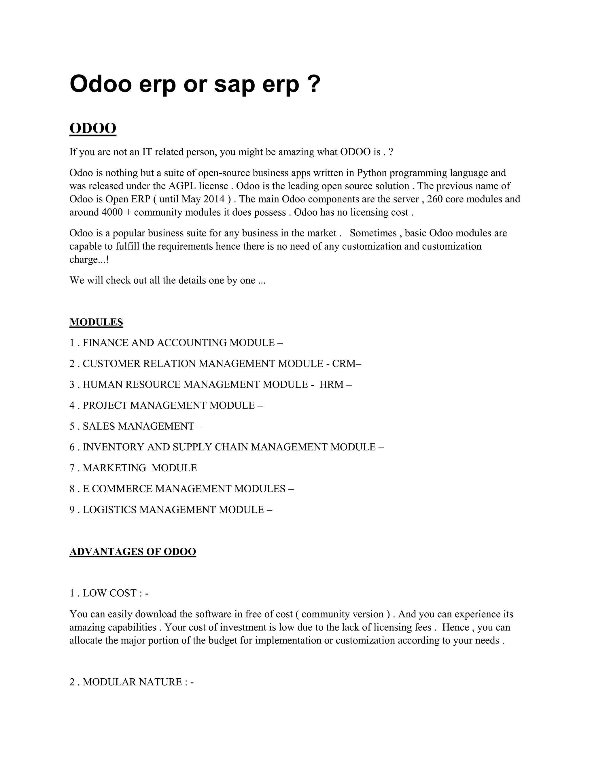 Odoo erp or sap erp ?
ODOO
If you are not an IT related person, you might be amazing what ODOO is . ?
Odoo is nothing but a suite of open-source business apps written in Python programming language and
was released under the AGPL license . Odoo is the leading open source solution . The previous name of
Odoo is Open ERP ( until May 2014 ) . The main Odoo components are the server , 260 core modules and
around 4000 + community modules it does possess . Odoo has no licensing cost .
Odoo is a popular business suite for any business in the market . Sometimes , basic Odoo modules are
capable to fulfill the requirements hence there is no need of any customization and customization
charge...!
We will check out all the details one by one ...
MODULES
1 . FINANCE AND ACCOUNTING MODULE –
2 . CUSTOMER RELATION MANAGEMENT MODULE - CRM–
3 . HUMAN RESOURCE MANAGEMENT MODULE - HRM –
4 . PROJECT MANAGEMENT MODULE –
5 . SALES MANAGEMENT –
6 . INVENTORY AND SUPPLY CHAIN MANAGEMENT MODULE –
7 . MARKETING MODULE
8 . E COMMERCE MANAGEMENT MODULES –
9 . LOGISTICS MANAGEMENT MODULE –
ADVANTAGES OF ODOO
1 . LOW COST : -
You can easily download the software in free of cost ( community version ) . And you can experience its
amazing capabilities . Your cost of investment is low due to the lack of licensing fees . Hence , you can
allocate the major portion of the budget for implementation or customization according to your needs .
2 . MODULAR NATURE : -
 