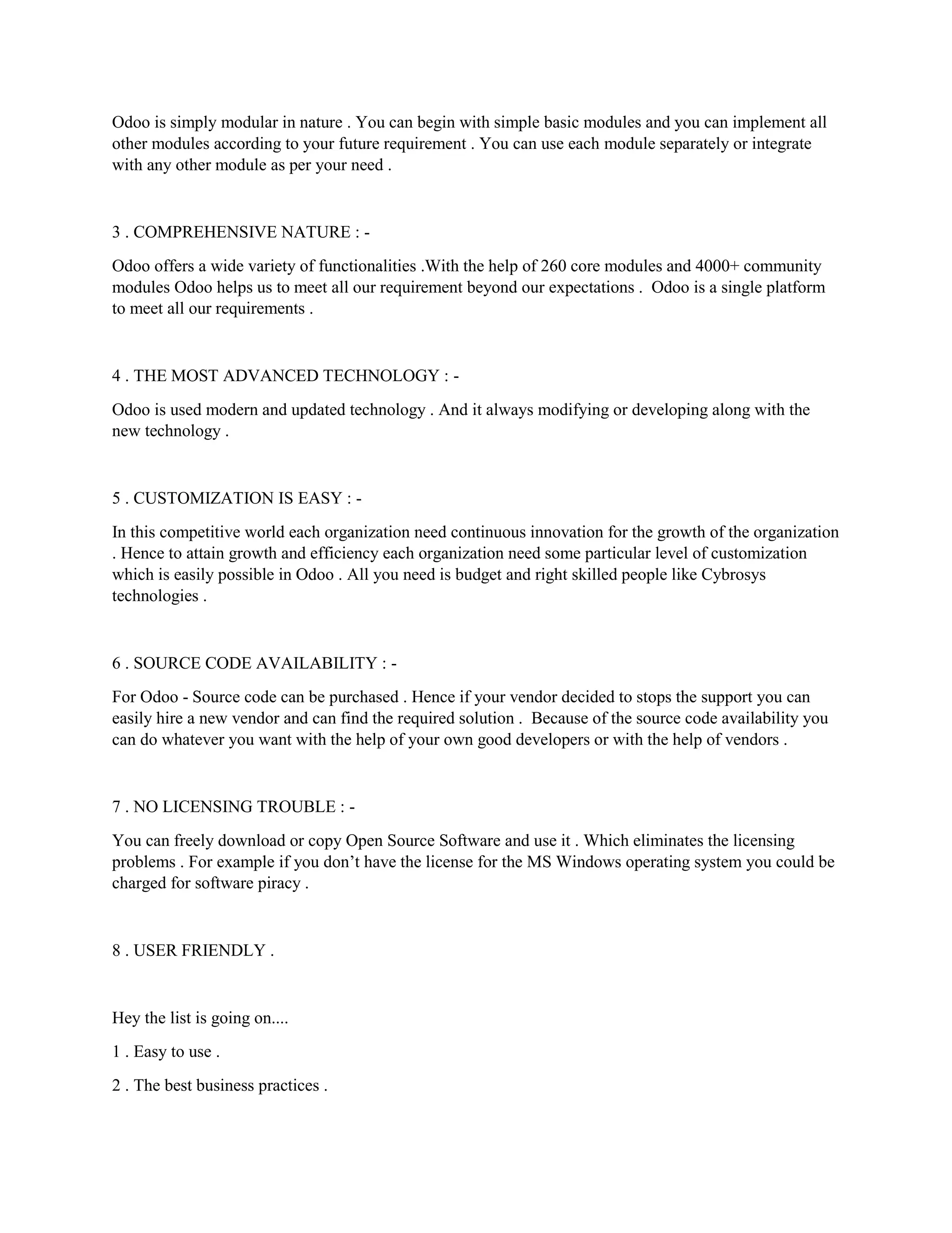 Odoo is simply modular in nature . You can begin with simple basic modules and you can implement all
other modules according to your future requirement . You can use each module separately or integrate
with any other module as per your need .
3 . COMPREHENSIVE NATURE : -
Odoo offers a wide variety of functionalities .With the help of 260 core modules and 4000+ community
modules Odoo helps us to meet all our requirement beyond our expectations . Odoo is a single platform
to meet all our requirements .
4 . THE MOST ADVANCED TECHNOLOGY : -
Odoo is used modern and updated technology . And it always modifying or developing along with the
new technology .
5 . CUSTOMIZATION IS EASY : -
In this competitive world each organization need continuous innovation for the growth of the organization
. Hence to attain growth and efficiency each organization need some particular level of customization
which is easily possible in Odoo . All you need is budget and right skilled people like Cybrosys
technologies .
6 . SOURCE CODE AVAILABILITY : -
For Odoo - Source code can be purchased . Hence if your vendor decided to stops the support you can
easily hire a new vendor and can find the required solution . Because of the source code availability you
can do whatever you want with the help of your own good developers or with the help of vendors .
7 . NO LICENSING TROUBLE : -
You can freely download or copy Open Source Software and use it . Which eliminates the licensing
problems . For example if you don’t have the license for the MS Windows operating system you could be
charged for software piracy .
8 . USER FRIENDLY .
Hey the list is going on....
1 . Easy to use .
2 . The best business practices .
 