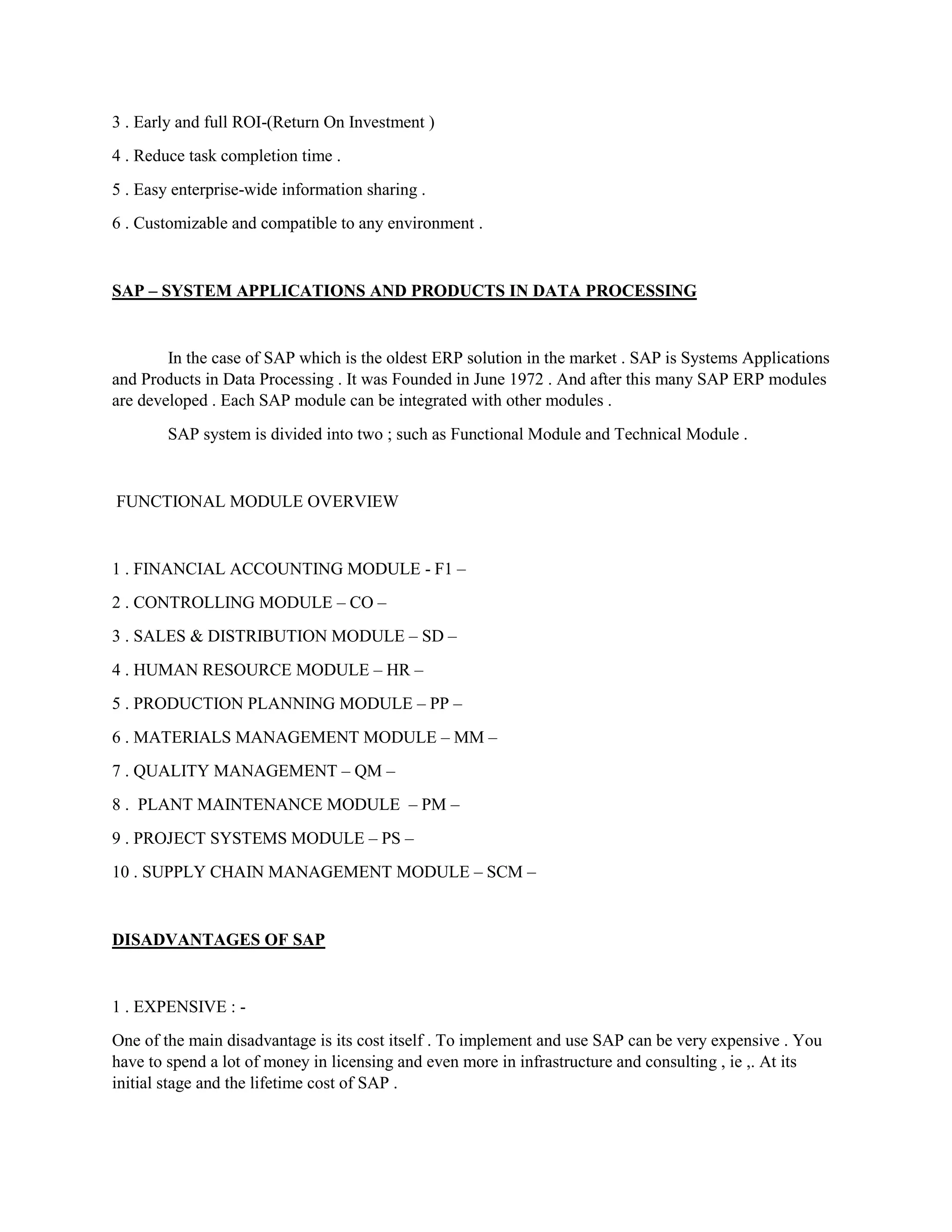 3 . Early and full ROI-(Return On Investment )
4 . Reduce task completion time .
5 . Easy enterprise-wide information sharing .
6 . Customizable and compatible to any environment .
SAP – SYSTEM APPLICATIONS AND PRODUCTS IN DATA PROCESSING
In the case of SAP which is the oldest ERP solution in the market . SAP is Systems Applications
and Products in Data Processing . It was Founded in June 1972 . And after this many SAP ERP modules
are developed . Each SAP module can be integrated with other modules .
SAP system is divided into two ; such as Functional Module and Technical Module .
FUNCTIONAL MODULE OVERVIEW
1 . FINANCIAL ACCOUNTING MODULE - F1 –
2 . CONTROLLING MODULE – CO –
3 . SALES & DISTRIBUTION MODULE – SD –
4 . HUMAN RESOURCE MODULE – HR –
5 . PRODUCTION PLANNING MODULE – PP –
6 . MATERIALS MANAGEMENT MODULE – MM –
7 . QUALITY MANAGEMENT – QM –
8 . PLANT MAINTENANCE MODULE – PM –
9 . PROJECT SYSTEMS MODULE – PS –
10 . SUPPLY CHAIN MANAGEMENT MODULE – SCM –
DISADVANTAGES OF SAP
1 . EXPENSIVE : -
One of the main disadvantage is its cost itself . To implement and use SAP can be very expensive . You
have to spend a lot of money in licensing and even more in infrastructure and consulting , ie ,. At its
initial stage and the lifetime cost of SAP .
 