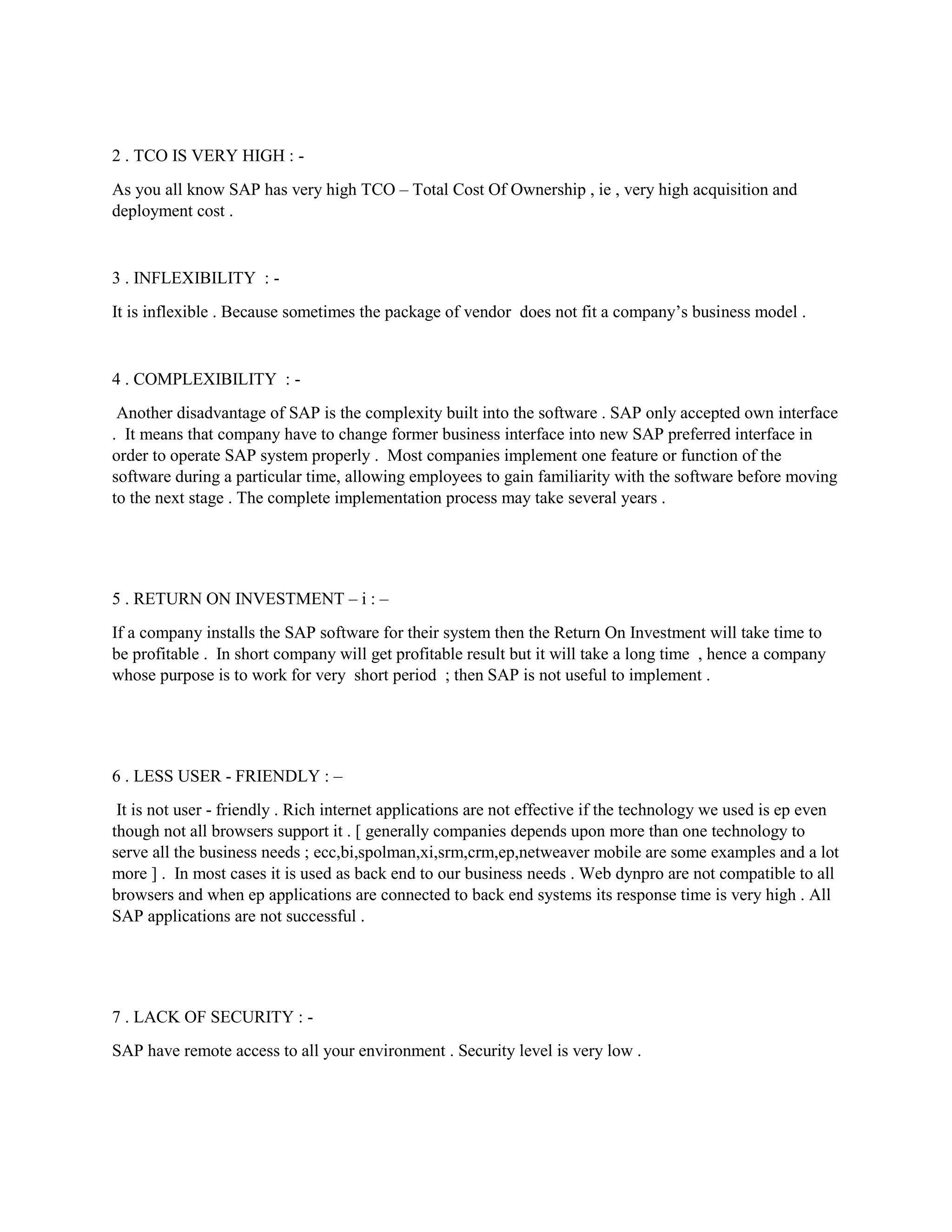 2 . TCO IS VERY HIGH : -
As you all know SAP has very high TCO – Total Cost Of Ownership , ie , very high acquisition and
deployment cost .
3 . INFLEXIBILITY : -
It is inflexible . Because sometimes the package of vendor does not fit a company’s business model .
4 . COMPLEXIBILITY : -
Another disadvantage of SAP is the complexity built into the software . SAP only accepted own interface
. It means that company have to change former business interface into new SAP preferred interface in
order to operate SAP system properly . Most companies implement one feature or function of the
software during a particular time, allowing employees to gain familiarity with the software before moving
to the next stage . The complete implementation process may take several years .
5 . RETURN ON INVESTMENT – i : –
If a company installs the SAP software for their system then the Return On Investment will take time to
be profitable . In short company will get profitable result but it will take a long time , hence a company
whose purpose is to work for very short period ; then SAP is not useful to implement .
6 . LESS USER - FRIENDLY : –
It is not user - friendly . Rich internet applications are not effective if the technology we used is ep even
though not all browsers support it . [ generally companies depends upon more than one technology to
serve all the business needs ; ecc,bi,spolman,xi,srm,crm,ep,netweaver mobile are some examples and a lot
more ] . In most cases it is used as back end to our business needs . Web dynpro are not compatible to all
browsers and when ep applications are connected to back end systems its response time is very high . All
SAP applications are not successful .
7 . LACK OF SECURITY : -
SAP have remote access to all your environment . Security level is very low .
 