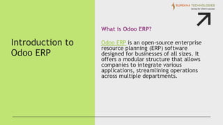 Introduction to
Odoo ERP
What is Odoo ERP?
Odoo ERP is an open-source enterprise
resource planning (ERP) software
designed for businesses of all sizes. It
offers a modular structure that allows
companies to integrate various
applications, streamlining operations
across multiple departments.
 