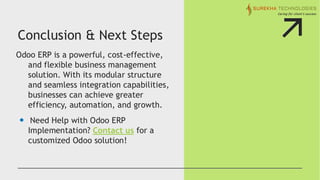 Conclusion & Next Steps
Odoo ERP is a powerful, cost-effective,
and flexible business management
solution. With its modular structure
and seamless integration capabilities,
businesses can achieve greater
efficiency, automation, and growth.
Need Help with Odoo ERP
Implementation? Contact us for a
customized Odoo solution!
 