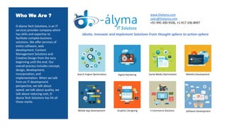 Who We Are ?
D-ályma Tech Solutions, is an IT
services provider company which
has skills and expertise to
facilitate complex business
solutions. We offer services of
entire software, web
development, Content
Management Solutions and
Creative Design from the very
beginning until the end. Our
overall process includes concept,
design, development,
incorporation, and
implementation. When we talk
from an IT development
perspective, we talk about
speed, we talk about quality, we
talk about reducing cost, D-
ályma Tech Solutions has hit all
those marks.
Website Development
Ideate, Innovate and Implement Solutions From thought-sphere to action-sphere
Software DevelopmentGraphics DesigningMobile App Development
Digital Marketing
E-Commerce Solutions
Social Media OptimizationSearch Engine Optimization
www.Dialyma.com
sales@Dialyma.com
+91-995-300-9336, +1-917-336-8097
 