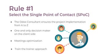 ● Train the trainer approach
Rule #1
Select the Single Point of Contact (SPoC)
● The Odoo Consultant ensures the project implementation
from A to Z
● One and only decision maker
on the client side
● Meetings optimization
 