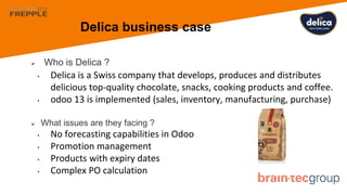Delica business case
 Who is Delica ?
• Delica is a Swiss company that develops, produces and distributes
delicious top-quality chocolate, snacks, cooking products and coffee.
• odoo 13 is implemented (sales, inventory, manufacturing, purchase)
 What issues are they facing ?
• No forecasting capabilities in Odoo
• Promotion management
• Products with expiry dates
• Complex PO calculation
 