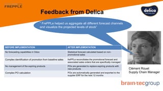 Feedback from Delica
Clément Rouet
Supply Chain Manager
“ FrePPLe helped us aggregate all different forecast channels
and visualize the projected levels of stock”
BEFORE IMPLEMENTATION AFTER IMPLEMENTATION
No forecasting capabilities in Odoo Statistical forecast calculated based on non-
promotional sales
Complex identification of promotion from baseline sales frePPLe reconciliates the promotional forecast and
associated sales orders that are specifically managed
No management of the expiring products POs are generated to replace expiring products with
new products
Complex PO calculation POs are automatically generated and exported to the
supplier ERP for the next 12 months
 