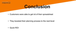 Conclusion
• Customers were able to get rid of their spreadsheet
• They boosted their planning process to the next level
• Quick ROI
 