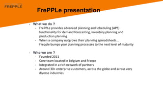 • What we do ?
• FrePPLe provides advanced planning and scheduling (APS)
functionality for demand forecasting, inventory planning and
production planning
• When a company outgrows their planning spreadsheets…
Frepple bumps your planning processes to the next level of maturity
• Who we are ?
• Founded 2011
• Core team located in Belgium and France
• Integrated in a rich network of partners
• Around 30+ enterprise customers, across the globe and across very
diverse industries
FrePPLe presentation
 