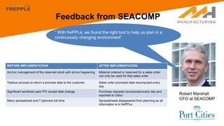 Feedback from SEACOMP
Robert Marshall
CFO at SEACOMP
“ With frePPLe, we found the right tool to help us plan in a
continuously changing environment”
BEFORE IMPLEMENTATION AFTER IMPLEMENTATION
Ad-hoc management of the reserved stock with errors happening Material ordered or reserved for a sales order
can only be used for that sales order
Tedious process to return a promise date to the customer Sales order promised date recomputed every
day
Significant workload upon PO receipt date change Purchase requests recomputed every day and
exported to Odoo
Many spreadsheet and 7 planners full time Spreadsheets disappeared from planning as all
information is in frePPLe
 