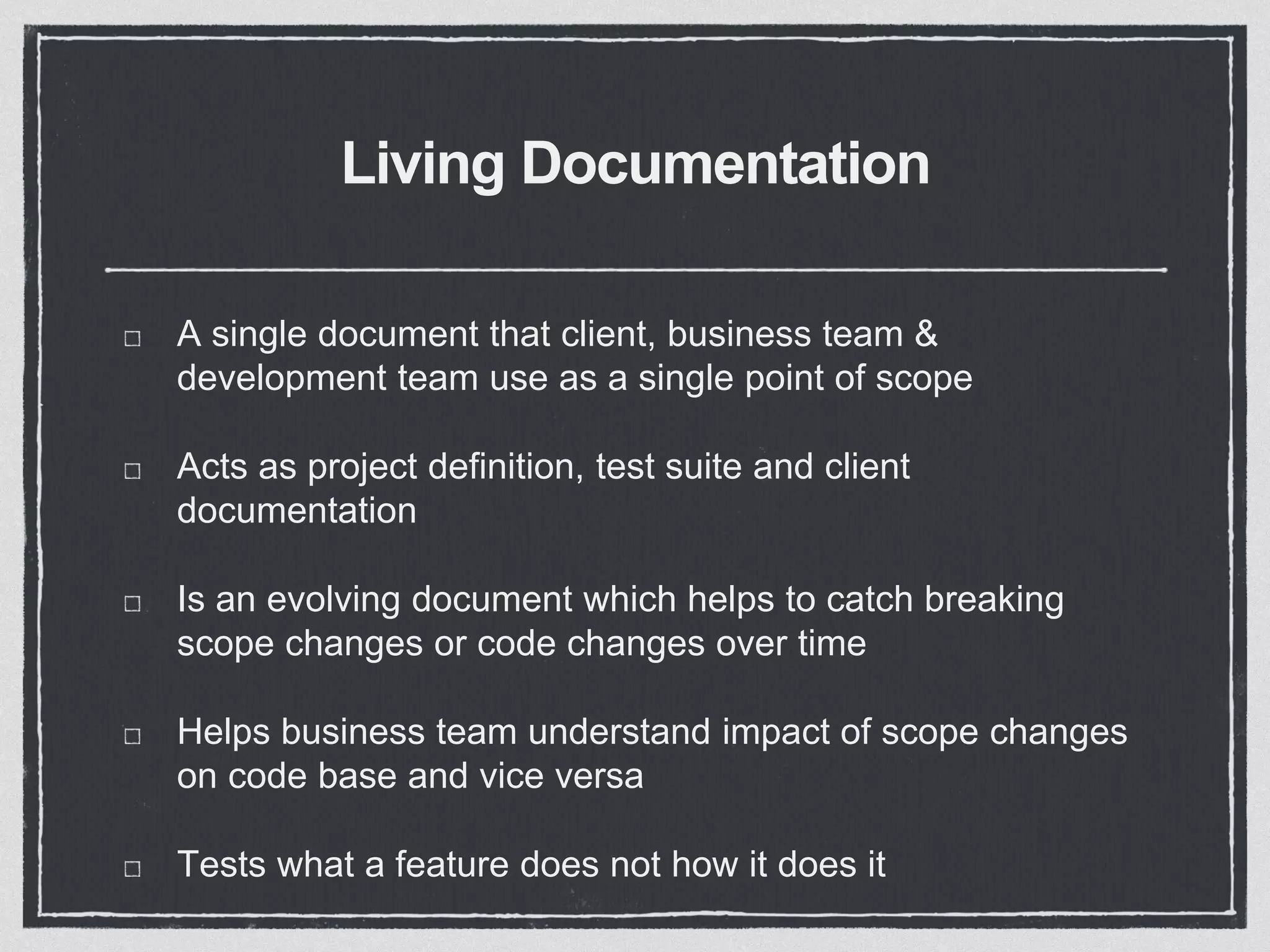 Living Documentation
A single document that client, business team &
development team use as a single point of scope
Acts as project definition, test suite and client
documentation
Is an evolving document which helps to catch breaking
scope changes or code changes over time
Helps business team understand impact of scope changes
on code base and vice versa
Tests what a feature does not how it does it
 