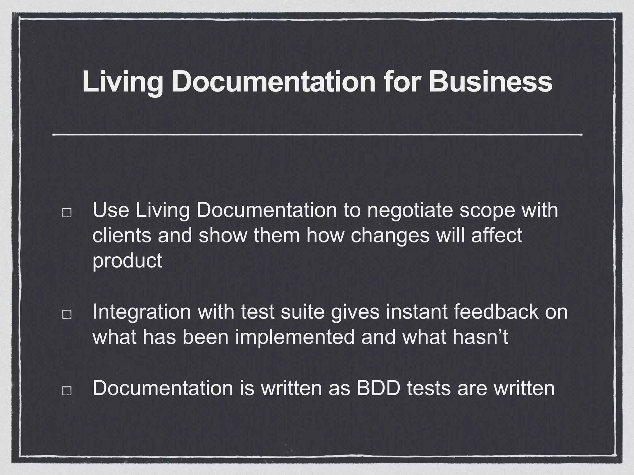 Living Documentation for Business
Use Living Documentation to negotiate scope with
clients and show them how changes will affect
product
Integration with test suite gives instant feedback on
what has been implemented and what hasn’t
Documentation is written as BDD tests are written
 