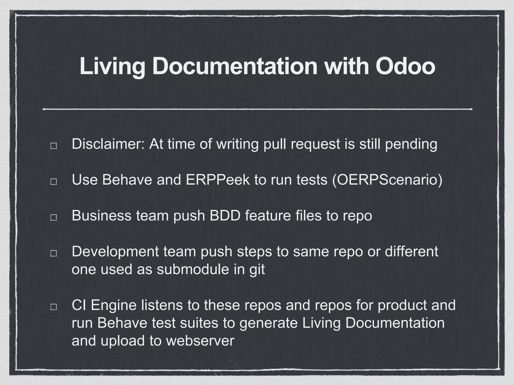 Living Documentation with Odoo
Disclaimer: At time of writing pull request is still pending
Use Behave and ERPPeek to run tests (OERPScenario)
Business team push BDD feature files to repo
Development team push steps to same repo or different
one used as submodule in git
CI Engine listens to these repos and repos for product and
run Behave test suites to generate Living Documentation
and upload to webserver
 