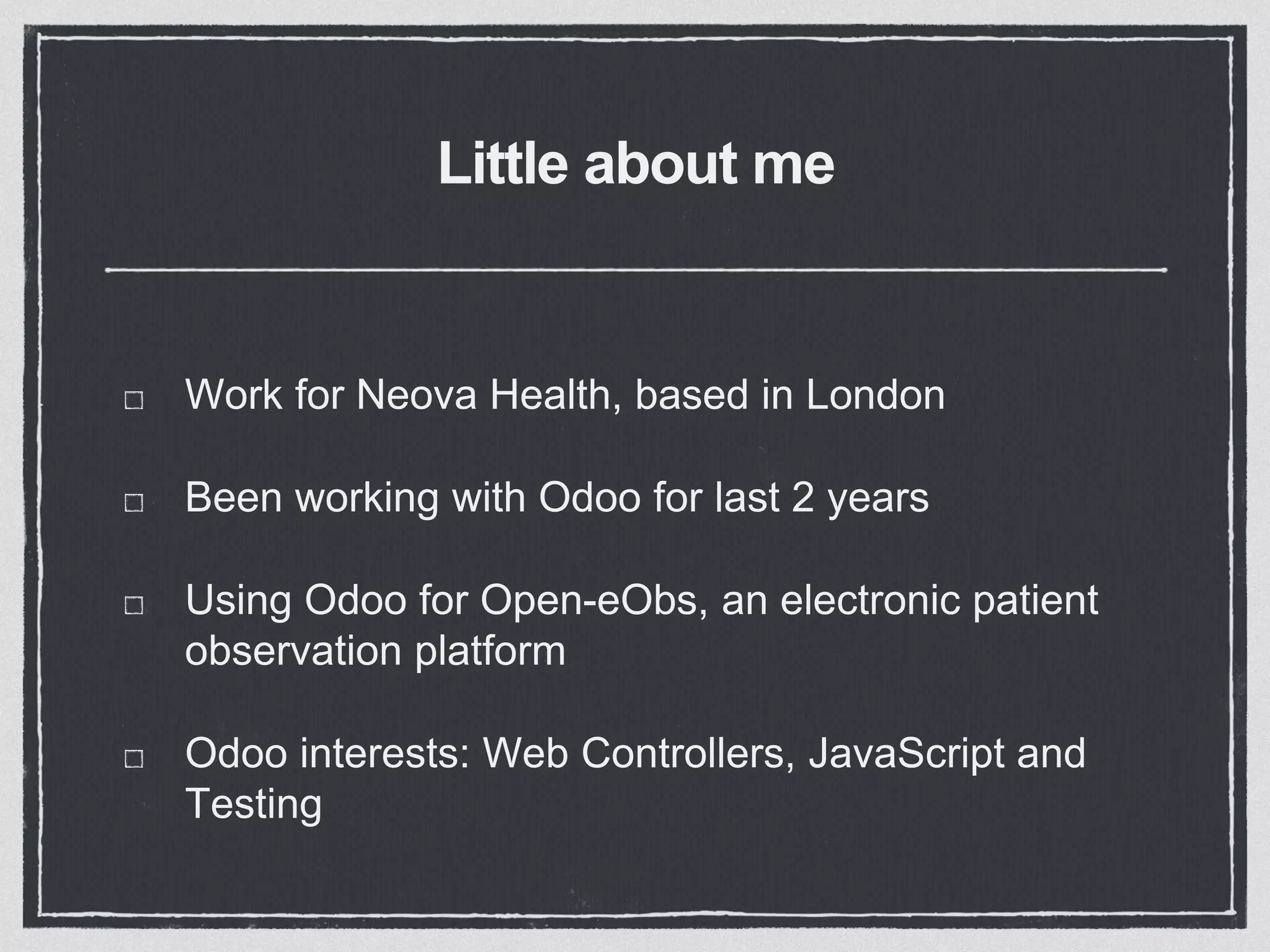 Little about me
Work for Neova Health, based in London
Been working with Odoo for last 2 years
Using Odoo for Open-eObs, an electronic patient
observation platform
Odoo interests: Web Controllers, JavaScript and
Testing
 