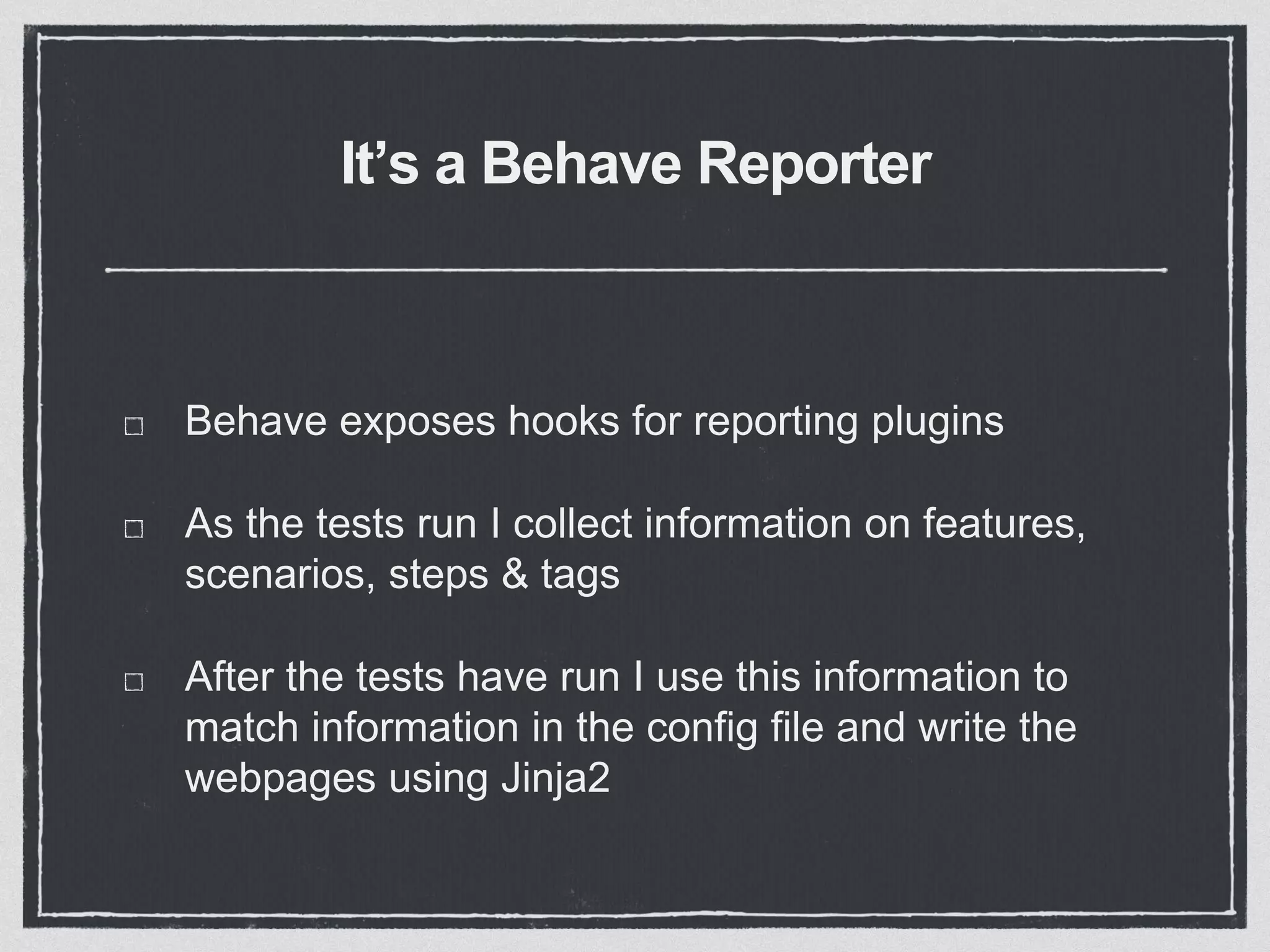 It’s a Behave Reporter
Behave exposes hooks for reporting plugins
As the tests run I collect information on features,
scenarios, steps & tags
After the tests have run I use this information to
match information in the config file and write the
webpages using Jinja2
 