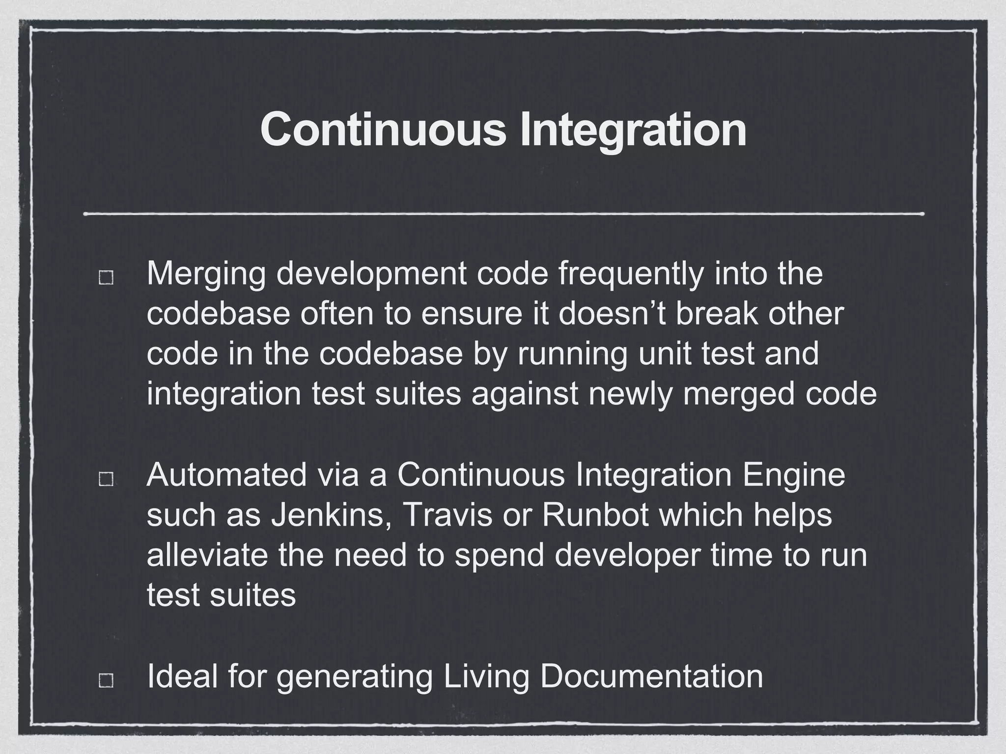 Continuous Integration
Merging development code frequently into the
codebase often to ensure it doesn’t break other
code in the codebase by running unit test and
integration test suites against newly merged code
Automated via a Continuous Integration Engine
such as Jenkins, Travis or Runbot which helps
alleviate the need to spend developer time to run
test suites
Ideal for generating Living Documentation
 