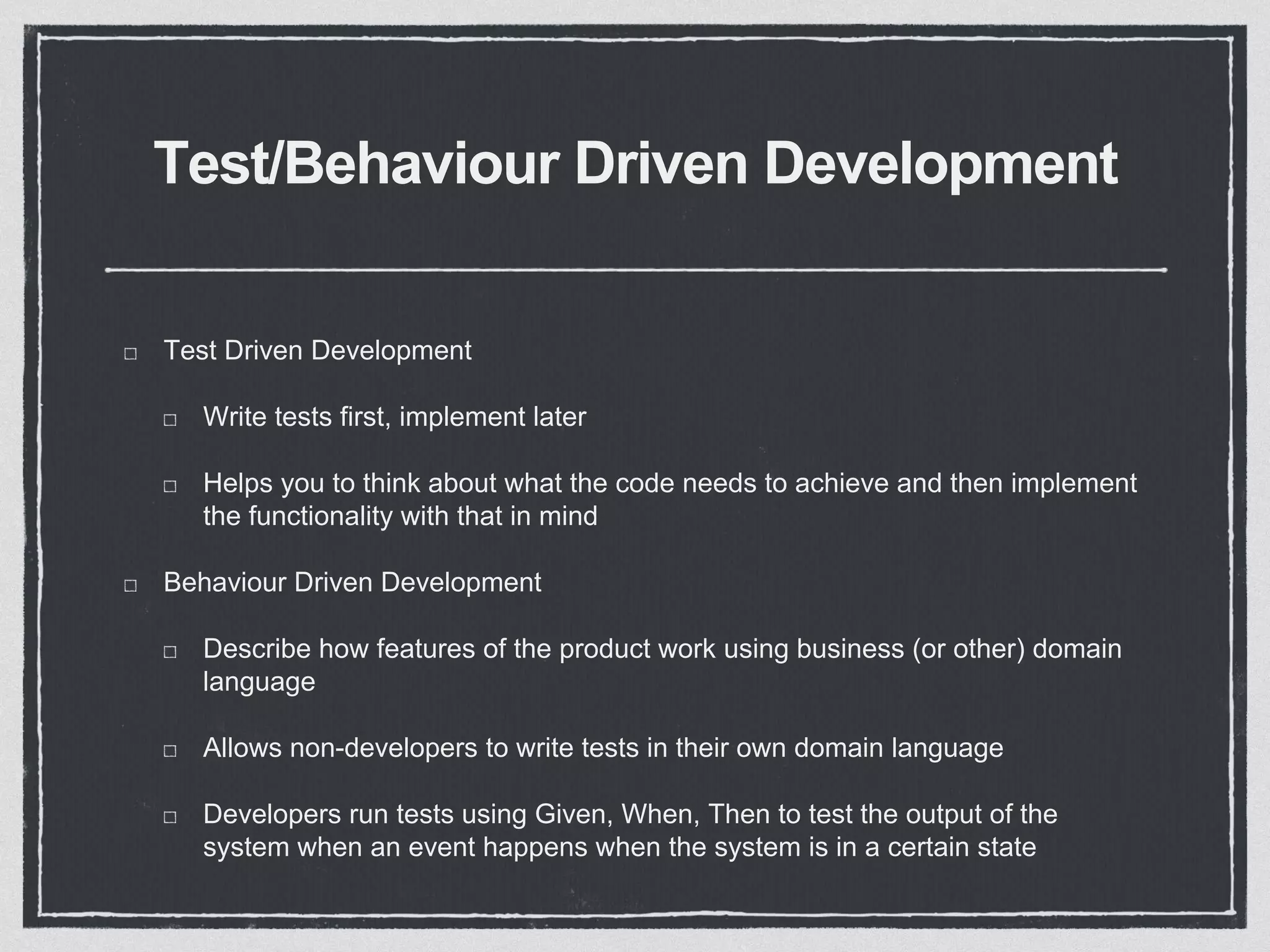 Test/Behaviour Driven Development
Test Driven Development
Write tests first, implement later
Helps you to think about what the code needs to achieve and then implement
the functionality with that in mind
Behaviour Driven Development
Describe how features of the product work using business (or other) domain
language
Allows non-developers to write tests in their own domain language
Developers run tests using Given, When, Then to test the output of the
system when an event happens when the system is in a certain state
 