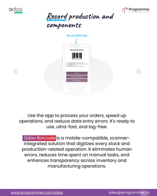 Use the app to process your orders, speed up
operations, and reduce data entry errors. It's ready to
use, ultra-fast, and lag-free.
Odoo Barcode is a mobile-compatible, scanner-
integrated solution that digitizes every stock and
production-related operation. It eliminates human
errors, reduces time spent on manual tasks, and
enhances transparency across inventory and
manufacturing operations.
www.iprogrammer.com/odoo sales@iprogrammer.co
 