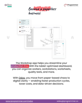 The Workshop app helps you streamline your
production line. With the tablet-optimized dashboard,
you can organize workers, workstations, worksheets,
quality tests, and more.
With Odoo, you move from paper-based chaos to
digital clarity — enabling faster production cycles,
lower costs, and data-driven decisions.
www.iprogrammer.com/odoo sales@iprogrammer.co
 