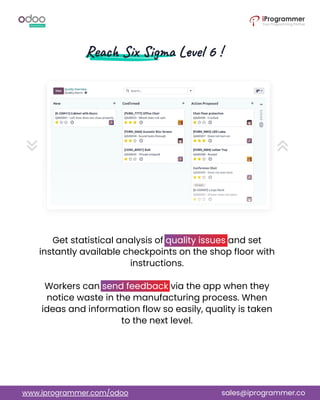 Get statistical analysis of quality issues and set
instantly available checkpoints on the shop floor with
instructions.
Workers can send feedback via the app when they
notice waste in the manufacturing process. When
ideas and information flow so easily, quality is taken
to the next level.
www.iprogrammer.com/odoo sales@iprogrammer.co
 