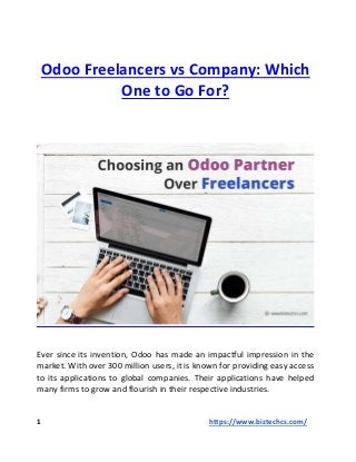 Odoo Freelancers vs Company: Which
One to Go For?
Ever since its invention, Odoo has made an impactful impression in the
market. With over 300 million users, it is known for providing easy access
to its applications to global companies. Their applications have helped
many firms to grow and flourish in their respective industries.
1 https://www.biztechcs.com/
 