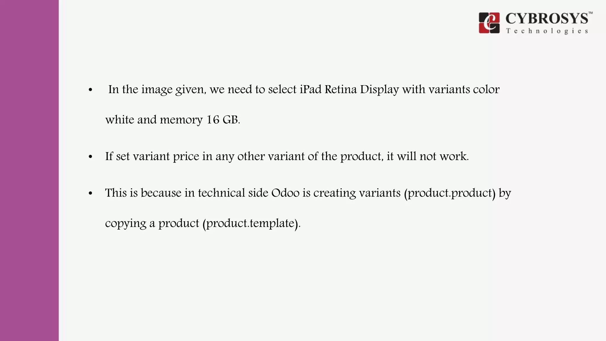 • In the image given, we need to select iPad Retina Display with variants color
white and memory 16 GB.
• If set variant price in any other variant of the product, it will not work.
• This is because in technical side Odoo is creating variants (product.product) by
copying a product (product.template).
 