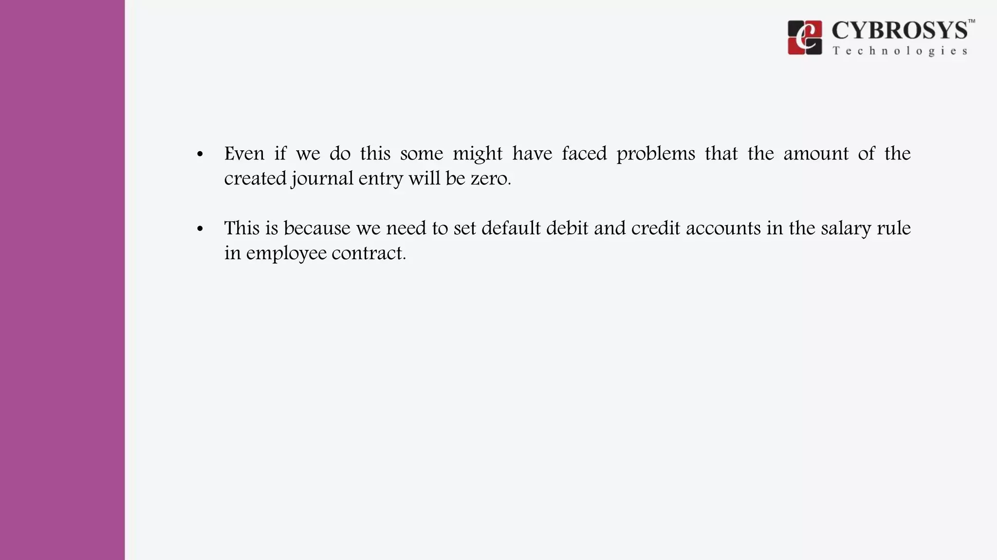 • Even if we do this some might have faced problems that the amount of the
created journal entry will be zero.
• This is because we need to set default debit and credit accounts in the salary rule
in employee contract.
 