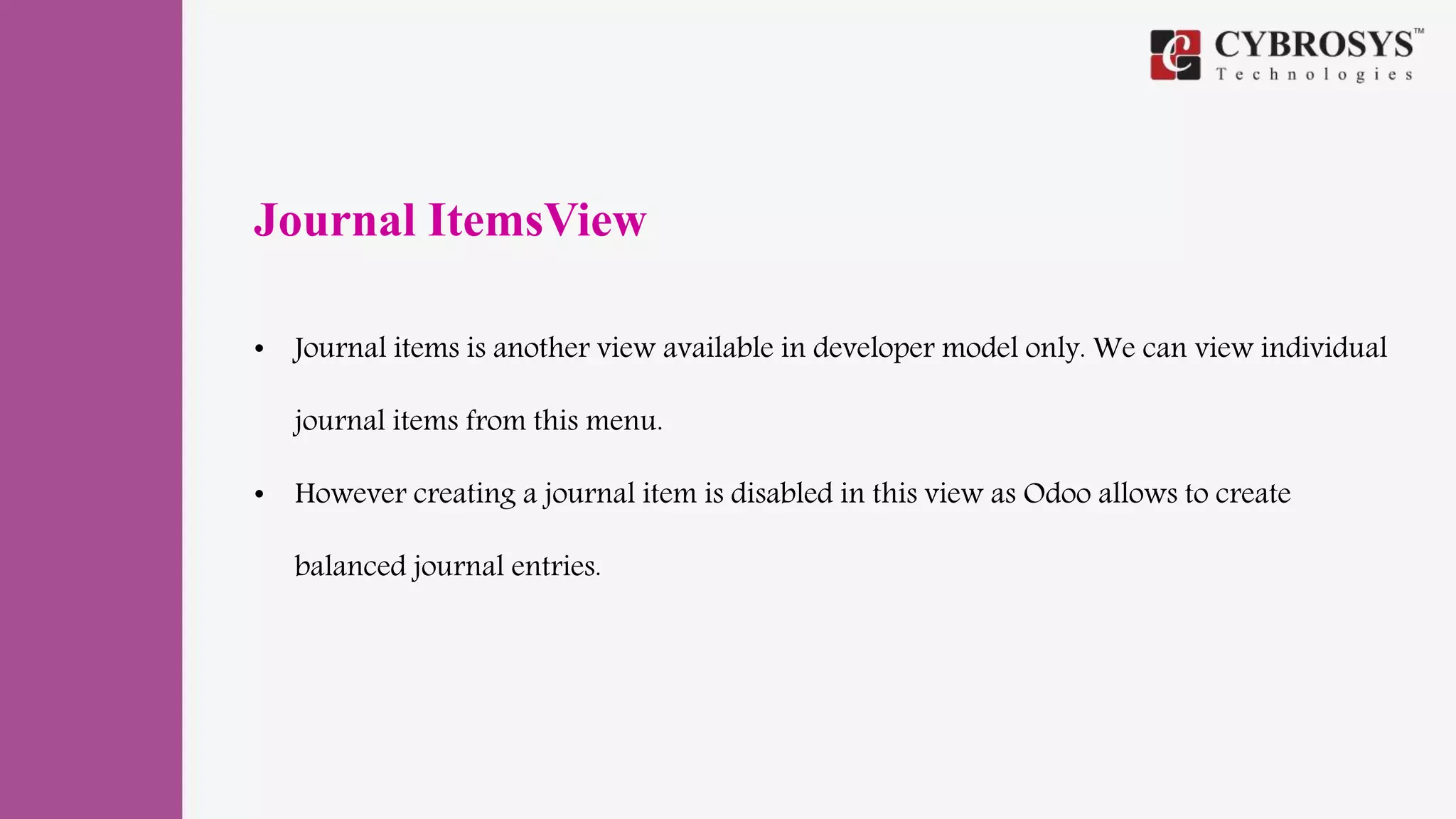 Journal ItemsView
• Journal items is another view available in developer model only. We can view individual
journal items from this menu.
• However creating a journal item is disabled in this view as Odoo allows to create
balanced journal entries.
 