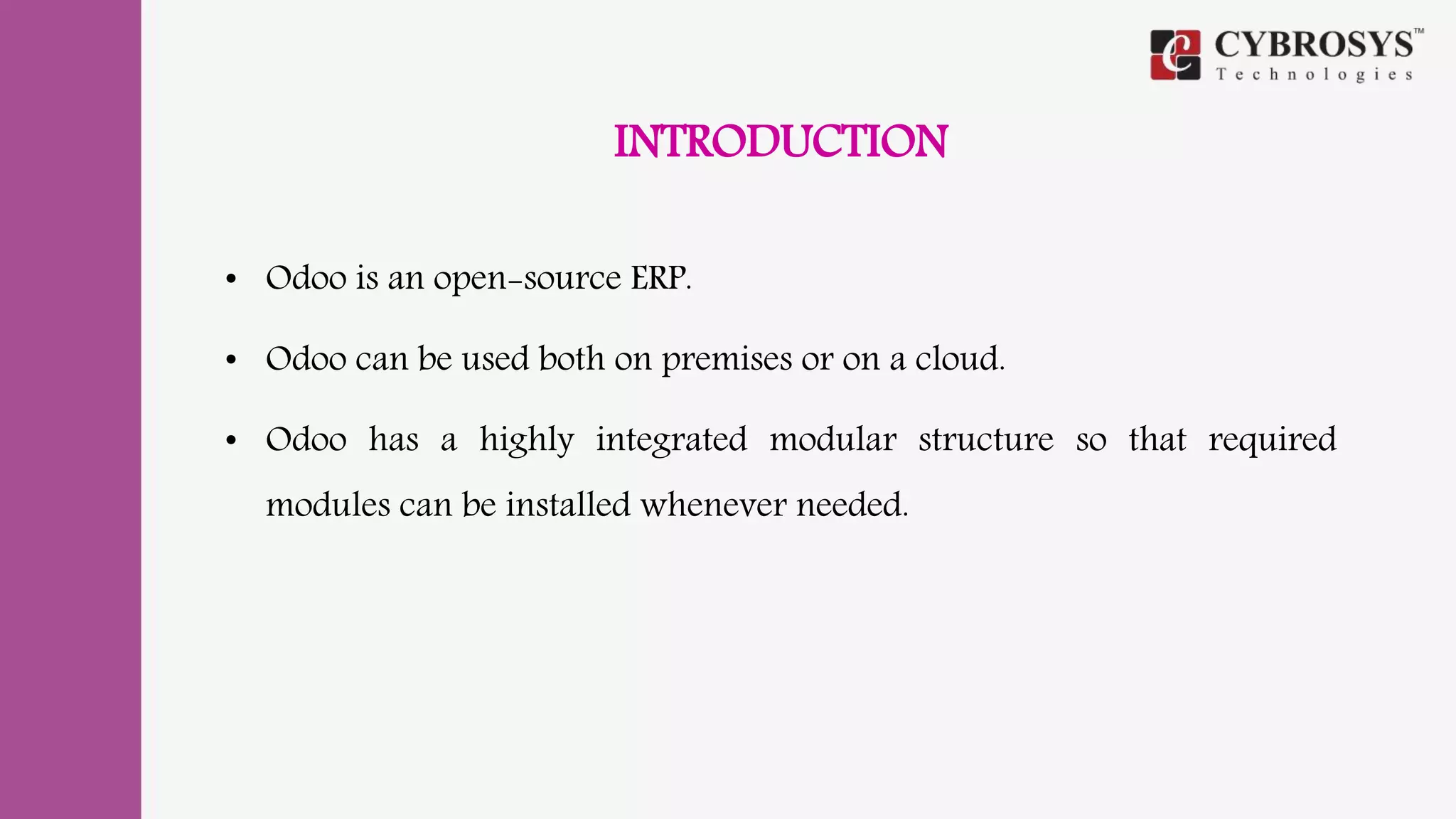 INTRODUCTION
• Odoo is an open-source ERP.
• Odoo can be used both on premises or on a cloud.
• Odoo has a highly integrated modular structure so that required
modules can be installed whenever needed.
 