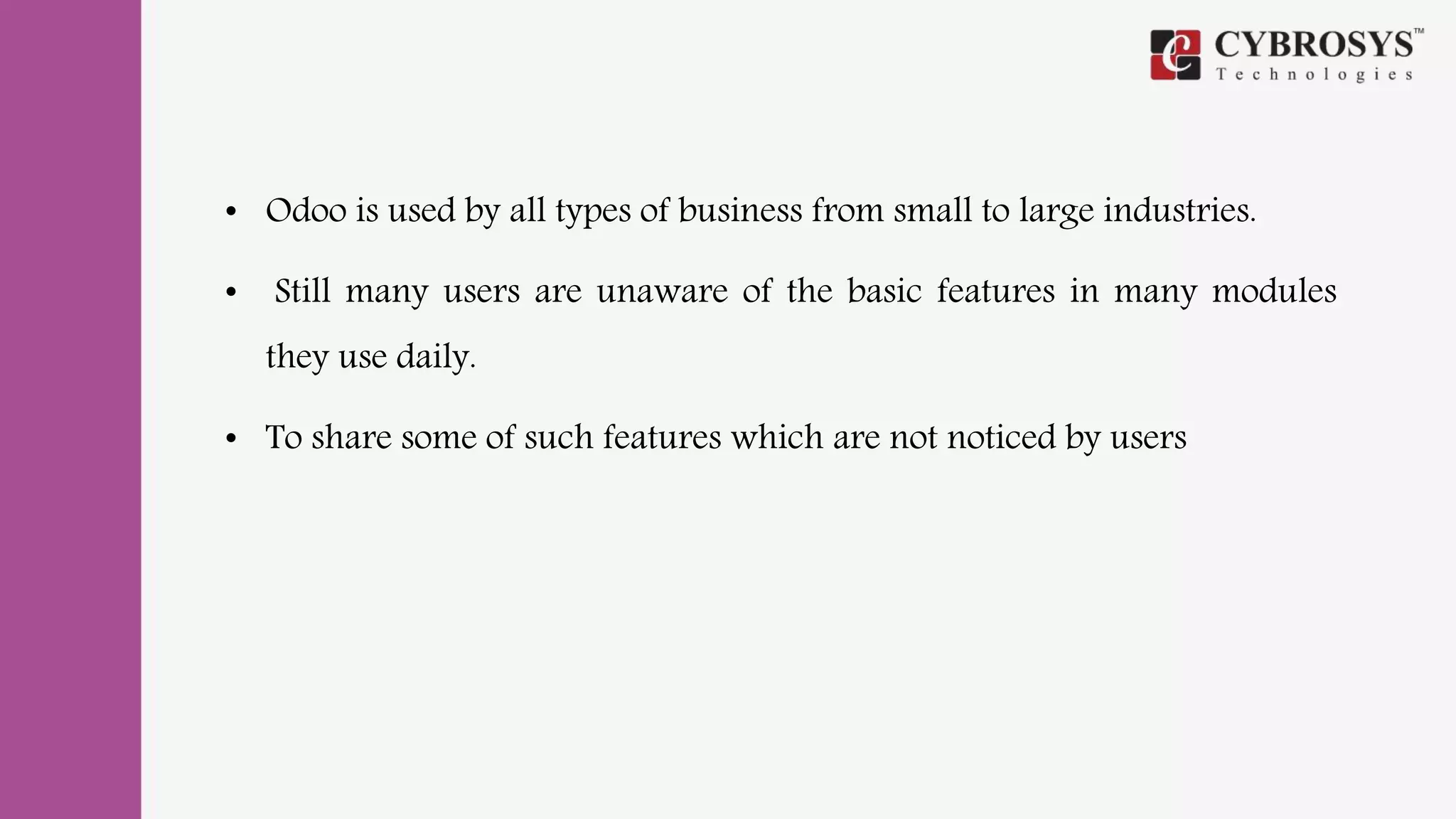 • Odoo is used by all types of business from small to large industries.
• Still many users are unaware of the basic features in many modules
they use daily.
• To share some of such features which are not noticed by users
 