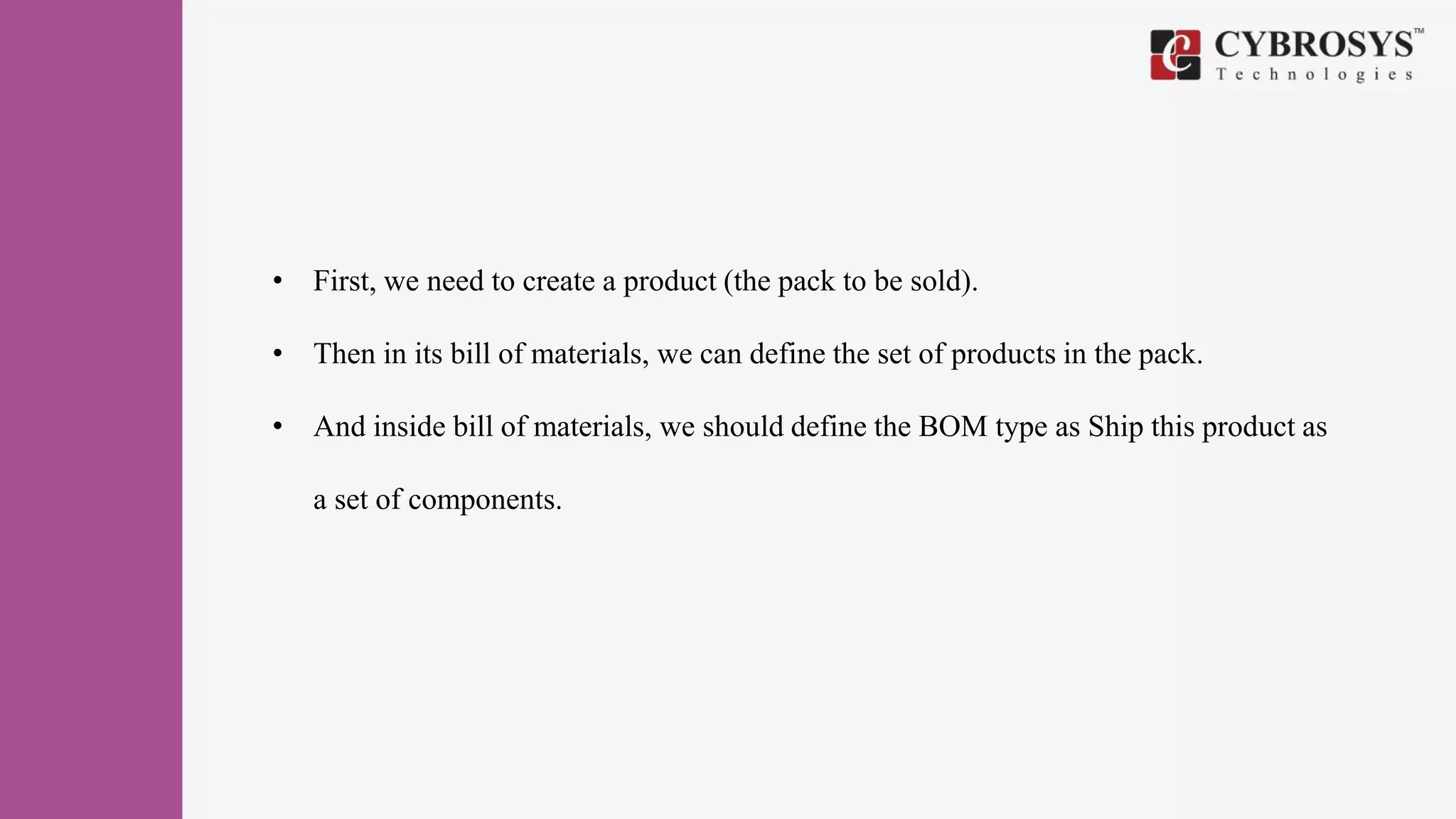 • First, we need to create a product (the pack to be sold).
• Then in its bill of materials, we can define the set of products in the pack.
• And inside bill of materials, we should define the BOM type as Ship this product as
a set of components.
 