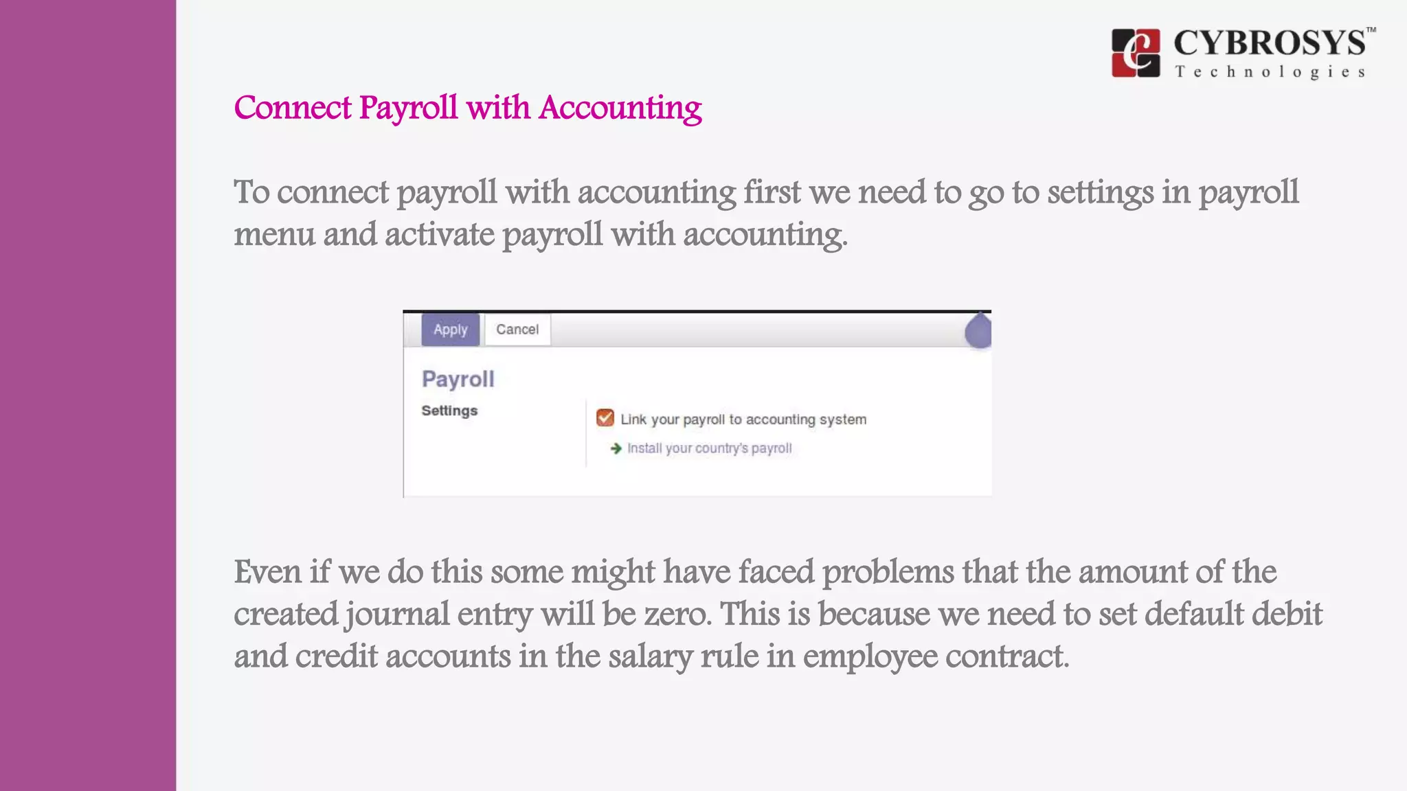 Connect Payroll with Accounting
To connect payroll with accounting first we need to go to settings in payroll
menu and activate payroll with accounting.
Even if we do this some might have faced problems that the amount of the
created journal entry will be zero. This is because we need to set default debit
and credit accounts in the salary rule in employee contract.
 