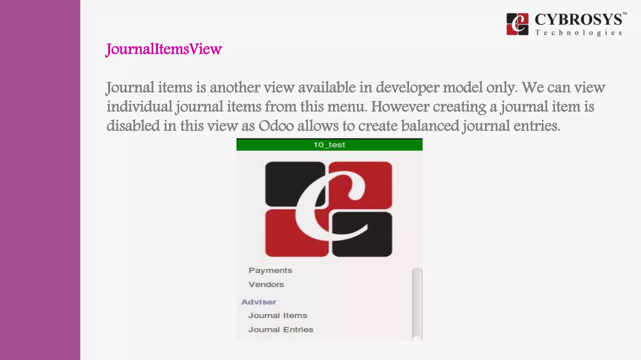 JournalItemsView
Journal items is another view available in developer model only. We can view
individual journal items from this menu. However creating a journal item is
disabled in this view as Odoo allows to create balanced journal entries.
 