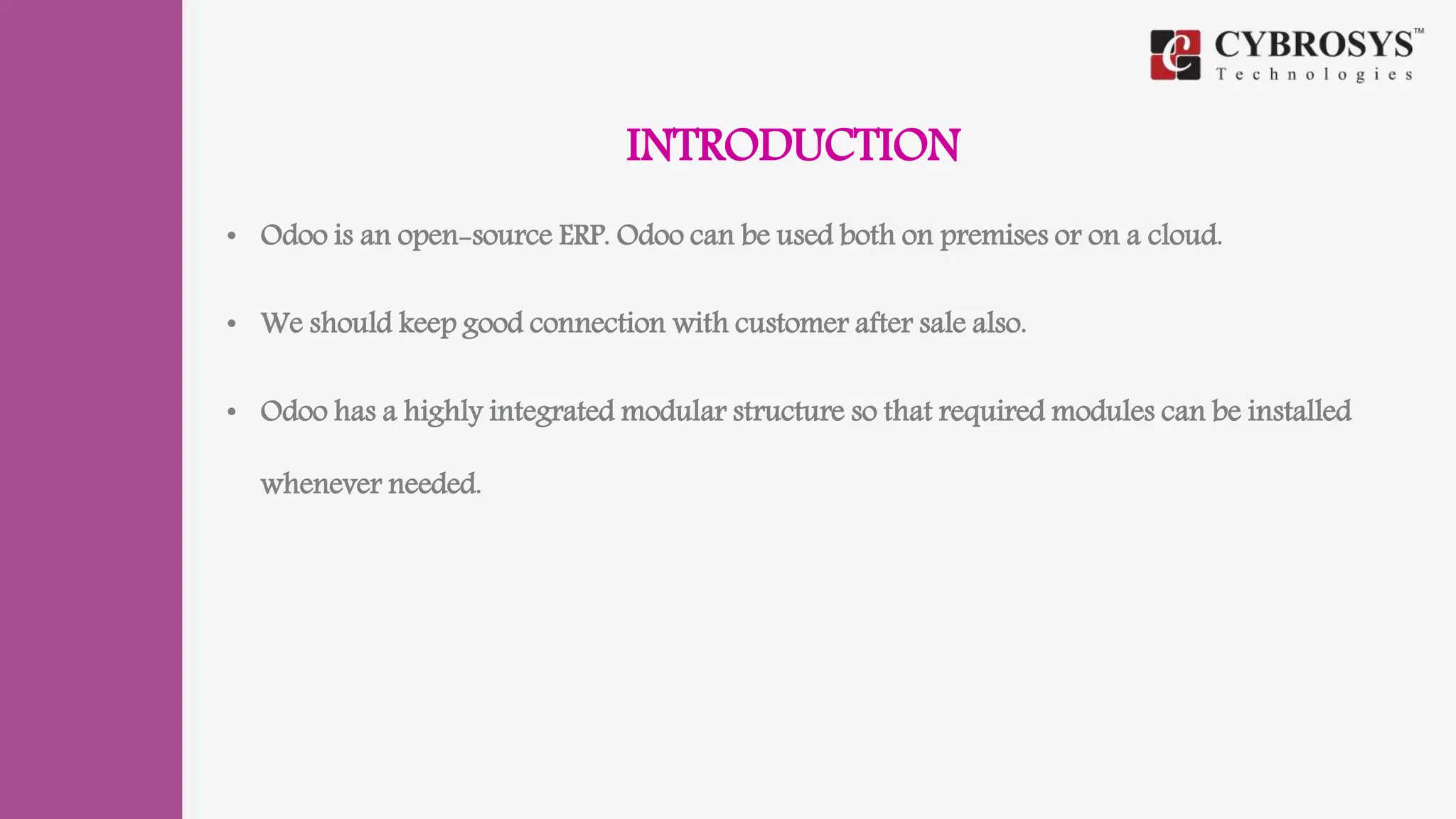 INTRODUCTION
• Odoo is an open-source ERP. Odoo can be used both on premises or on a cloud.
• We should keep good connection with customer after sale also.
• Odoo has a highly integrated modular structure so that required modules can be installed
whenever needed.
 
