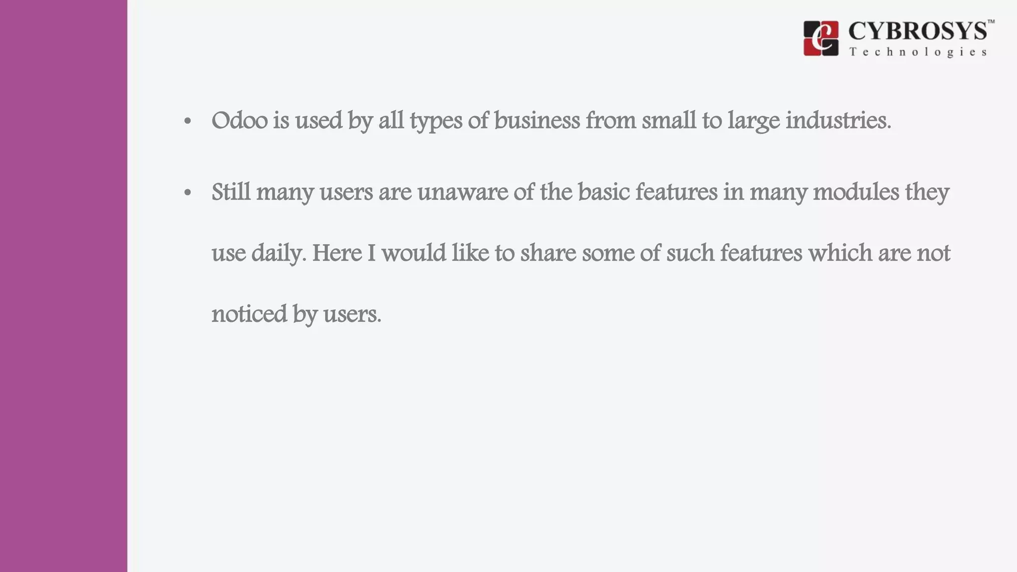 • Odoo is used by all types of business from small to large industries.
• Still many users are unaware of the basic features in many modules they
use daily. Here I would like to share some of such features which are not
noticed by users.
 