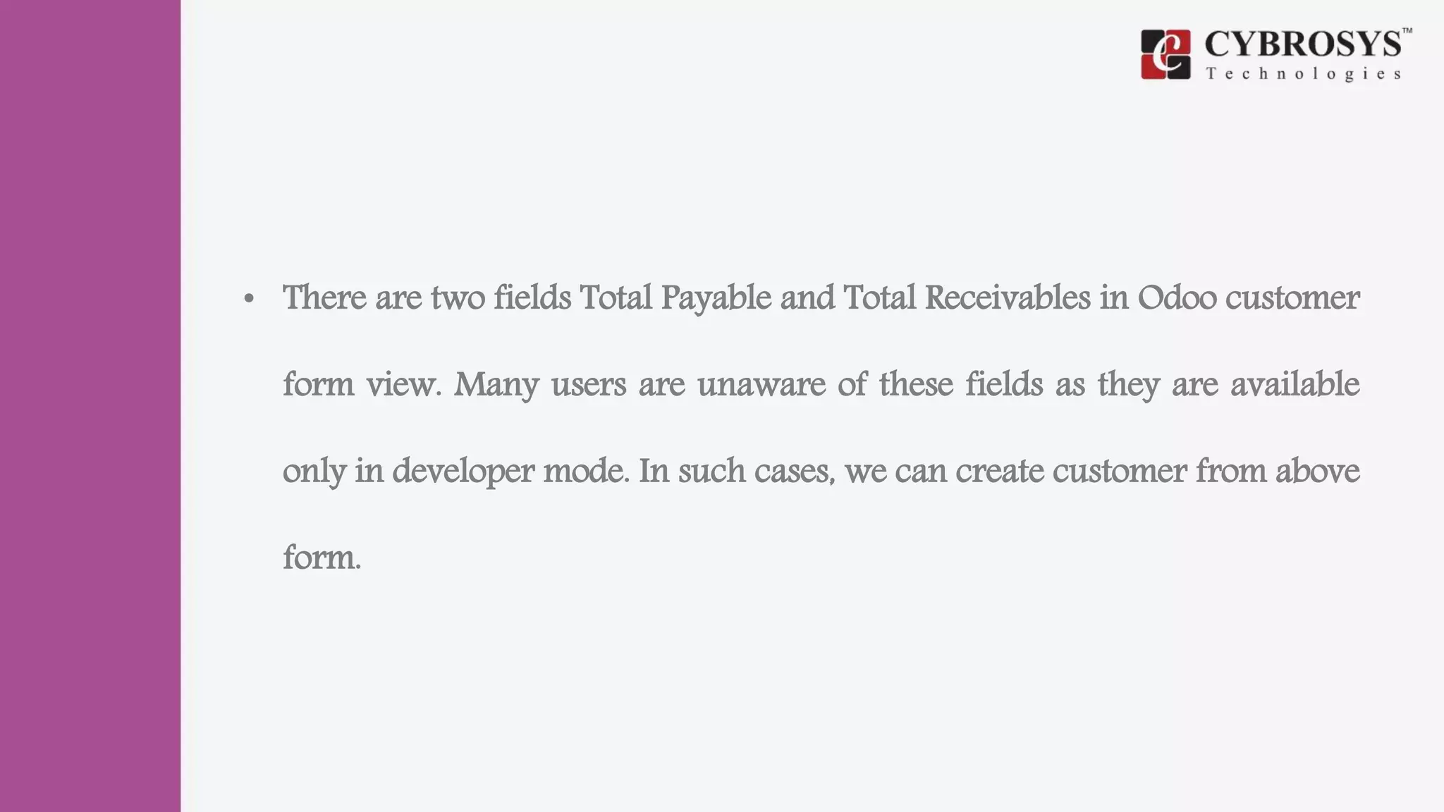 • There are two fields Total Payable and Total Receivables in Odoo customer
form view. Many users are unaware of these fields as they are available
only in developer mode. In such cases, we can create customer from above
form.
 
