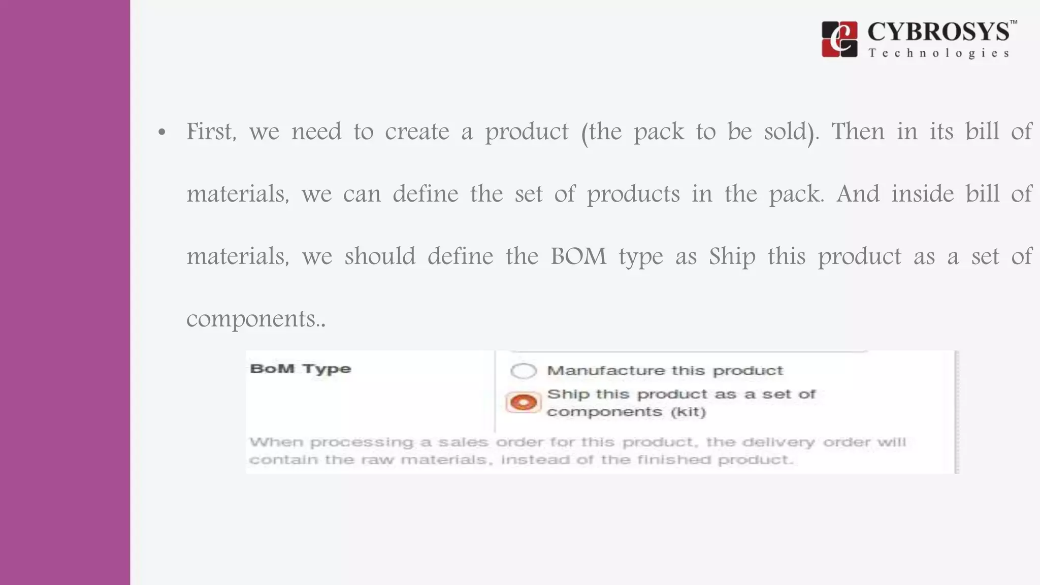 • First, we need to create a product (the pack to be sold). Then in its bill of
materials, we can define the set of products in the pack. And inside bill of
materials, we should define the BOM type as Ship this product as a set of
components..
 