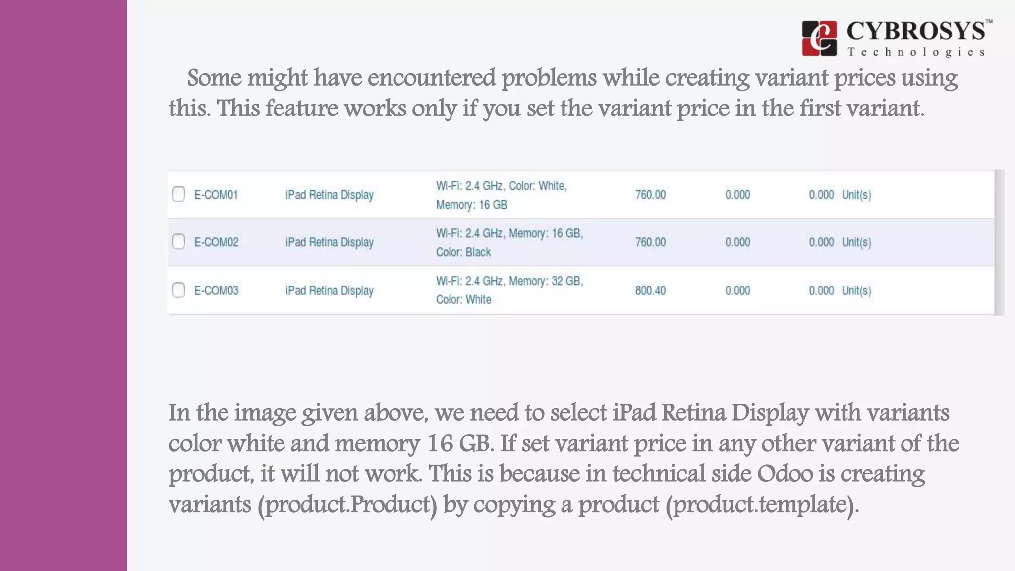 Some might have encountered problems while creating variant prices using
this. This feature works only if you set the variant price in the first variant.
In the image given above, we need to select iPad Retina Display with variants
color white and memory 16 GB. If set variant price in any other variant of the
product, it will not work. This is because in technical side Odoo is creating
variants (product.Product) by copying a product (product.template).
 