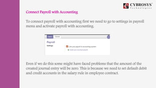 Connect Payroll with Accounting
To connect payroll with accounting first we need to go to settings in payroll
menu and activate payroll with accounting.
Even if we do this some might have faced problems that the amount of the
created journal entry will be zero. This is because we need to set default debit
and credit accounts in the salary rule in employee contract.
 