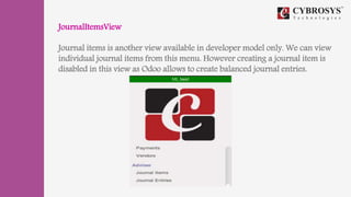 JournalItemsView
Journal items is another view available in developer model only. We can view
individual journal items from this menu. However creating a journal item is
disabled in this view as Odoo allows to create balanced journal entries.
 