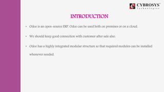 INTRODUCTION
• Odoo is an open-source ERP. Odoo can be used both on premises or on a cloud.
• We should keep good connection with customer after sale also.
• Odoo has a highly integrated modular structure so that required modules can be installed
whenever needed.
 