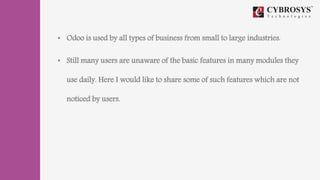 • Odoo is used by all types of business from small to large industries.
• Still many users are unaware of the basic features in many modules they
use daily. Here I would like to share some of such features which are not
noticed by users.
 