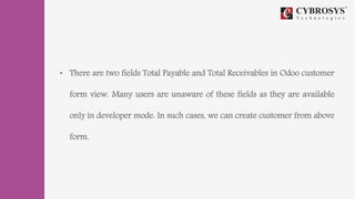 • There are two fields Total Payable and Total Receivables in Odoo customer
form view. Many users are unaware of these fields as they are available
only in developer mode. In such cases, we can create customer from above
form.
 