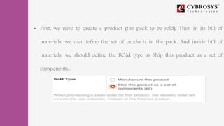 • First, we need to create a product (the pack to be sold). Then in its bill of
materials, we can define the set of products in the pack. And inside bill of
materials, we should define the BOM type as Ship this product as a set of
components..
 