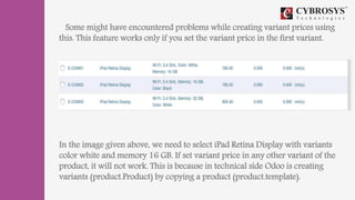 Some might have encountered problems while creating variant prices using
this. This feature works only if you set the variant price in the first variant.
In the image given above, we need to select iPad Retina Display with variants
color white and memory 16 GB. If set variant price in any other variant of the
product, it will not work. This is because in technical side Odoo is creating
variants (product.Product) by copying a product (product.template).
 