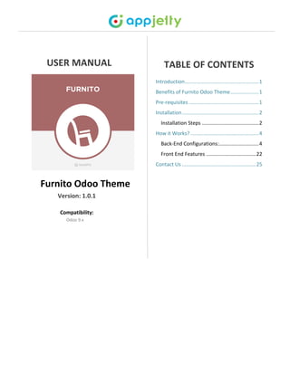 USER MANUAL
Furnito Odoo Theme
Version: 1.0.1
Compatibility:
Odoo 9.x
TABLE OF CONTENTS
Introduction....................................................1
Benefits of Furnito Odoo Theme....................1
Pre-requisites .................................................1
Installation......................................................2
Installation Steps ........................................2
How it Works? ................................................4
Back-End Configurations:............................4
Front End Features ...................................22
Contact Us ....................................................25
 