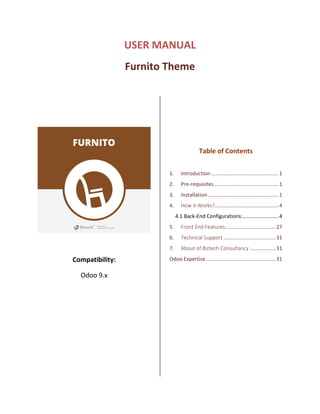 USER MANUAL
Furnito Theme
Compatibility:
Odoo 9.x
Table of Contents
1. Introduction...............................................1
2. Pre-requisites.............................................1
3. Installation.................................................1
4. How it Works?............................................4
4.1 Back-End Configurations:.........................4
5. Front End Features...................................27
6. Technical Support ....................................31
7. About of Biztech Consultancy ..................31
Odoo Expertise ................................................31
 
